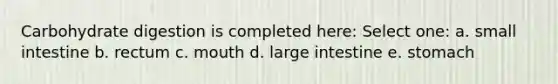 Carbohydrate digestion is completed here: Select one: a. small intestine b. rectum c. mouth d. large intestine e. stomach