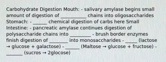 Carbohydrate Digestion Mouth: - salivary amylase begins small amount of digestion of ___________ chains into oligosaccharides Stomach: - ______ chemical digestion of carbs here Small Intestine: - pancreatic amylase continues digestion of polysaccharide chains into _________ - brush border enzymes finish digestion of ________ into monosaccharides - _____ (lactose → glucose + galactose) - ______ (Maltose → glucose + fructose) - _______ (sucros → 2glocose)