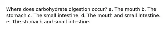 Where does carbohydrate digestion occur? a. The mouth b. The stomach c. The small intestine. d. The mouth and small intestine. e. The stomach and small intestine.