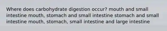 Where does carbohydrate digestion occur? mouth and small intestine mouth, stomach and small intestine stomach and small intestine mouth, stomach, small intestine and large intestine