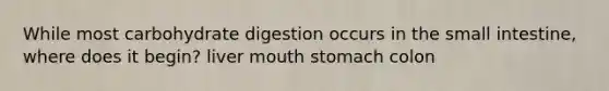 While most carbohydrate digestion occurs in the small intestine, where does it begin? liver mouth stomach colon