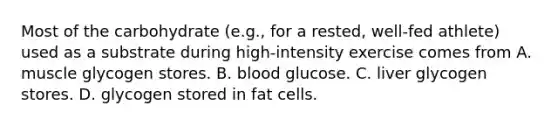 Most of the carbohydrate (e.g., for a rested, well-fed athlete) used as a substrate during high-intensity exercise comes from A. muscle glycogen stores. B. blood glucose. C. liver glycogen stores. D. glycogen stored in fat cells.