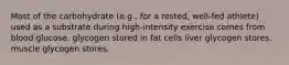 Most of the carbohydrate (e.g., for a rested, well-fed athlete) used as a substrate during high-intensity exercise comes from blood glucose. glycogen stored in fat cells liver glycogen stores. muscle glycogen stores.