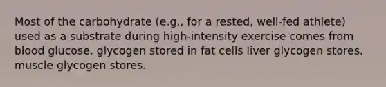 Most of the carbohydrate (e.g., for a rested, well-fed athlete) used as a substrate during high-intensity exercise comes from blood glucose. glycogen stored in fat cells liver glycogen stores. muscle glycogen stores.