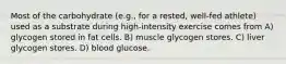 Most of the carbohydrate (e.g., for a rested, well-fed athlete) used as a substrate during high-intensity exercise comes from A) glycogen stored in fat cells. B) muscle glycogen stores. C) liver glycogen stores. D) blood glucose.