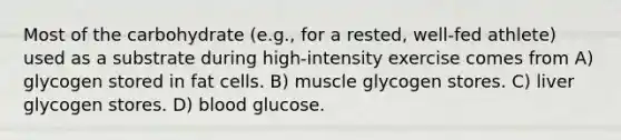 Most of the carbohydrate (e.g., for a rested, well-fed athlete) used as a substrate during high-intensity exercise comes from A) glycogen stored in fat cells. B) muscle glycogen stores. C) liver glycogen stores. D) blood glucose.