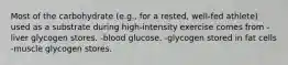 Most of the carbohydrate (e.g., for a rested, well-fed athlete) used as a substrate during high-intensity exercise comes from -liver glycogen stores. -blood glucose. -glycogen stored in fat cells -muscle glycogen stores.