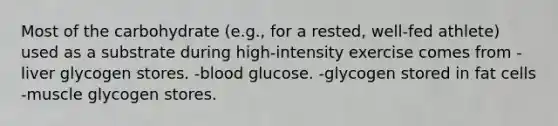 Most of the carbohydrate (e.g., for a rested, well-fed athlete) used as a substrate during high-intensity exercise comes from -liver glycogen stores. -blood glucose. -glycogen stored in fat cells -muscle glycogen stores.