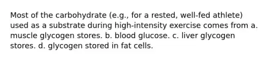 Most of the carbohydrate (e.g., for a rested, well-fed athlete) used as a substrate during high-intensity exercise comes from a. muscle glycogen stores. b. blood glucose. c. liver glycogen stores. d. glycogen stored in fat cells.