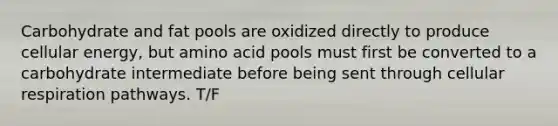 Carbohydrate and fat pools are oxidized directly to produce cellular energy, but amino acid pools must first be converted to a carbohydrate intermediate before being sent through cellular respiration pathways. T/F