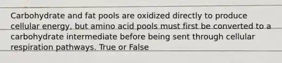 Carbohydrate and fat pools are oxidized directly to produce cellular energy, but amino acid pools must first be converted to a carbohydrate intermediate before being sent through cellular respiration pathways. True or False