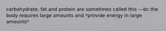 carbohydrate, fat and protein are sometimes called this ---bc the body requires large amounts and *provide energy in large amounts*