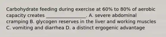 Carbohydrate feeding during exercise at 60% to 80% of aerobic capacity creates _________________. A. severe abdominal cramping B. glycogen reserves in the liver and working muscles C. vomiting and diarrhea D. a distinct ergogenic advantage