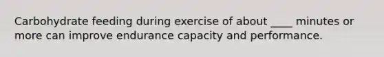 Carbohydrate feeding during exercise of about ____ minutes or more can improve endurance capacity and performance.