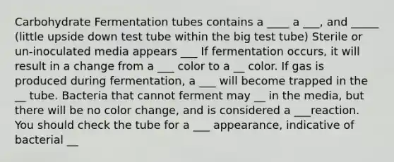 Carbohydrate Fermentation tubes contains a ____ a ___, and _____ (little upside down test tube within the big test tube) Sterile or un-inoculated media appears ___ If fermentation occurs, it will result in a change from a ___ color to a __ color. If gas is produced during fermentation, a ___ will become trapped in the __ tube. Bacteria that cannot ferment may __ in the media, but there will be no color change, and is considered a ___reaction. You should check the tube for a ___ appearance, indicative of bacterial __