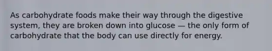 As carbohydrate foods make their way through the digestive system, they are broken down into glucose — the only form of carbohydrate that the body can use directly for energy.