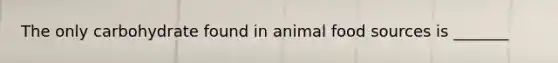 The only carbohydrate found in animal food sources is _______