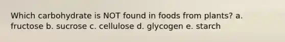 Which carbohydrate is NOT found in foods from plants? a. fructose b. sucrose c. cellulose d. glycogen e. starch