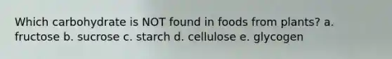Which carbohydrate is NOT found in foods from plants? a. fructose b. sucrose c. starch d. cellulose e. glycogen