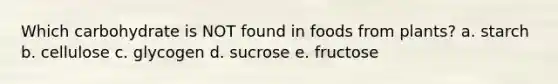 Which carbohydrate is NOT found in foods from plants? a. starch b. cellulose c. glycogen d. sucrose e. fructose