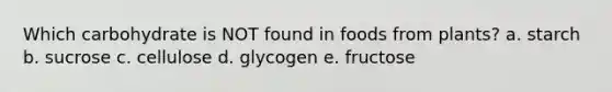 Which carbohydrate is NOT found in foods from plants? a. starch b. sucrose c. cellulose d. glycogen e. fructose