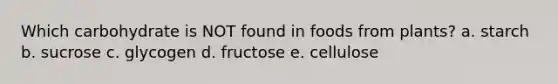 Which carbohydrate is NOT found in foods from plants? a. starch b. sucrose c. glycogen d. fructose e. cellulose