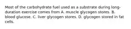 Most of the carbohydrate fuel used as a substrate during long-duration exercise comes from A. muscle glycogen stores. B. blood glucose. C. liver glycogen stores. D. glycogen stored in fat cells.