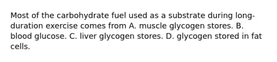 Most of the carbohydrate fuel used as a substrate during long-duration exercise comes from A. muscle glycogen stores. B. blood glucose. C. liver glycogen stores. D. glycogen stored in fat cells.