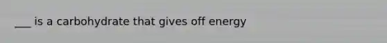 ___ is a carbohydrate that gives off energy