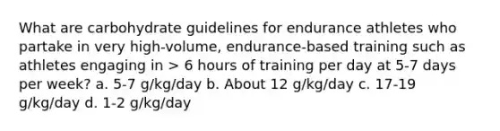 What are carbohydrate guidelines for endurance athletes who partake in very high-volume, endurance-based training such as athletes engaging in > 6 hours of training per day at 5-7 days per week? a. 5-7 g/kg/day b. About 12 g/kg/day c. 17-19 g/kg/day d. 1-2 g/kg/day