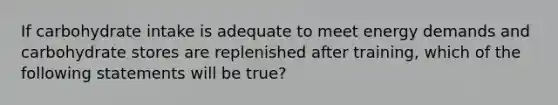 If carbohydrate intake is adequate to meet energy demands and carbohydrate stores are replenished after training, which of the following statements will be true?