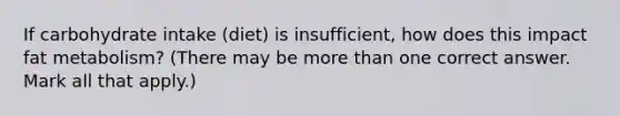 If carbohydrate intake (diet) is insufficient, how does this impact fat metabolism? (There may be more than one correct answer. Mark all that apply.)