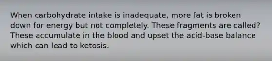 When carbohydrate intake is inadequate, more fat is broken down for energy but not completely. These fragments are called? These accumulate in the blood and upset the acid-base balance which can lead to ketosis.