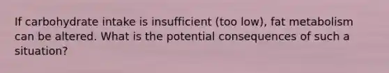 If carbohydrate intake is insufficient (too low), fat metabolism can be altered. What is the potential consequences of such a situation?