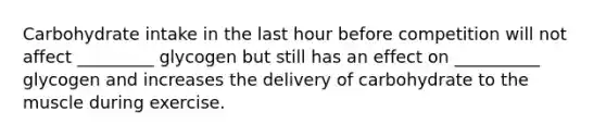 Carbohydrate intake in the last hour before competition will not affect _________ glycogen but still has an effect on __________ glycogen and increases the delivery of carbohydrate to the muscle during exercise.