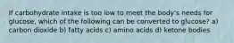 If carbohydrate intake is too low to meet the body's needs for glucose, which of the following can be converted to glucose? a) carbon dioxide b) fatty acids c) amino acids d) ketone bodies