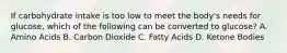 If carbohydrate intake is too low to meet the body's needs for glucose, which of the following can be converted to glucose? A. Amino Acids B. Carbon Dioxide C. Fatty Acids D. Ketone Bodies