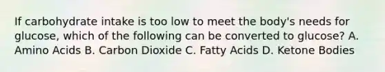 If carbohydrate intake is too low to meet the body's needs for glucose, which of the following can be converted to glucose? A. Amino Acids B. Carbon Dioxide C. Fatty Acids D. Ketone Bodies