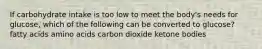 If carbohydrate intake is too low to meet the body's needs for glucose, which of the following can be converted to glucose? fatty acids amino acids carbon dioxide ketone bodies