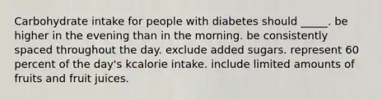 Carbohydrate intake for people with diabetes should _____. be higher in the evening than in the morning. be consistently spaced throughout the day. exclude added sugars. represent 60 percent of the day's kcalorie intake. include limited amounts of fruits and fruit juices.