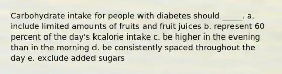 Carbohydrate intake for people with diabetes should _____. a. include limited amounts of fruits and fruit juices b. represent 60 percent of the day's kcalorie intake c. be higher in the evening than in the morning d. be consistently spaced throughout the day e. exclude added sugars