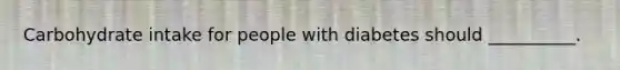 Carbohydrate intake for people with diabetes should __________.