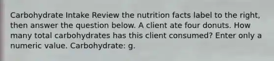 Carbohydrate Intake Review the nutrition facts label to the right, then answer the question below. A client ate four donuts. How many total carbohydrates has this client consumed? Enter only a numeric value. Carbohydrate: g.