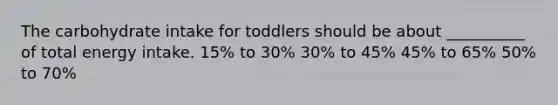 The carbohydrate intake for toddlers should be about __________ of total energy intake. 15% to 30% 30% to 45% 45% to 65% 50% to 70%