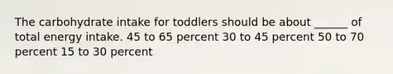 The carbohydrate intake for toddlers should be about ______ of total energy intake. 45 to 65 percent 30 to 45 percent 50 to 70 percent 15 to 30 percent