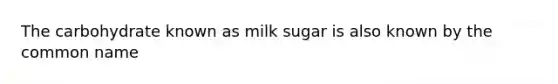 The carbohydrate known as milk sugar is also known by the common name