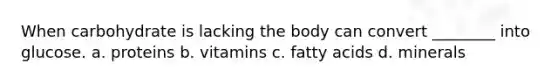 When carbohydrate is lacking the body can convert ________ into glucose. a. proteins b. vitamins c. fatty acids d. minerals