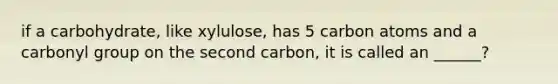 if a carbohydrate, like xylulose, has 5 carbon atoms and a carbonyl group on the second carbon, it is called an ______?