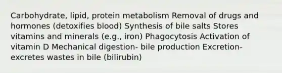 Carbohydrate, lipid, protein metabolism Removal of drugs and hormones (detoxifies blood) Synthesis of bile salts Stores vitamins and minerals (e.g., iron) Phagocytosis Activation of vitamin D Mechanical digestion- bile production Excretion- excretes wastes in bile (bilirubin)