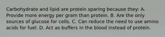 Carbohydrate and lipid are protein sparing because they: A. Provide more energy per gram than protein. B. Are the only sources of glucose for cells. C. Can reduce the need to use amino acids for fuel. D. Act as buffers in the blood instead of protein.